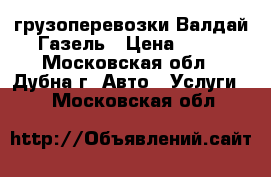 грузоперевозки Валдай Газель › Цена ­ 15 - Московская обл., Дубна г. Авто » Услуги   . Московская обл.